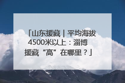 山东援藏｜平均海拔4500米以上：淄博援藏“高”在哪里？